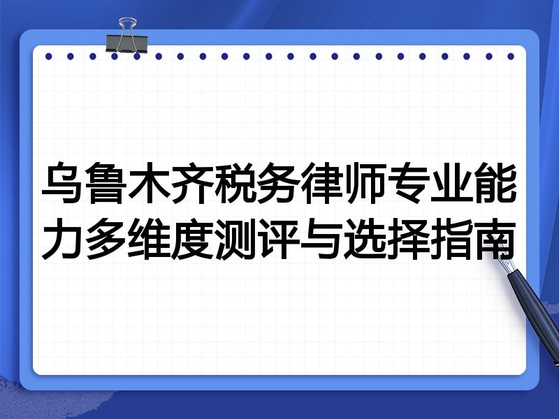 乌鲁木齐税务律师专业能力多维度测评与选择指南