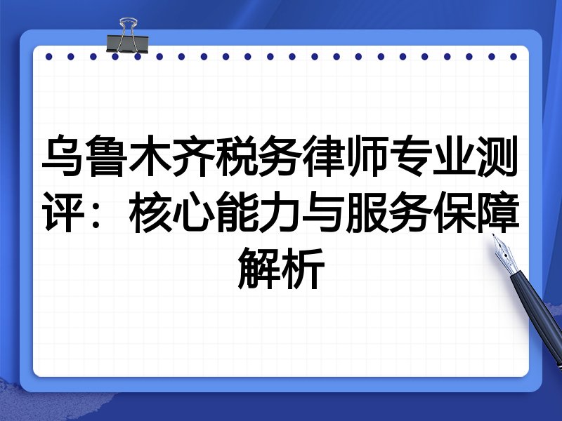 乌鲁木齐税务律师专业测评：核心能力与服务保障解析