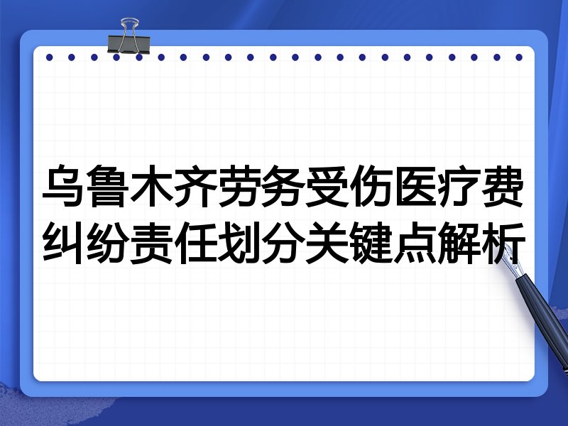 乌鲁木齐劳务受伤医疗费纠纷责任划分关键点解析