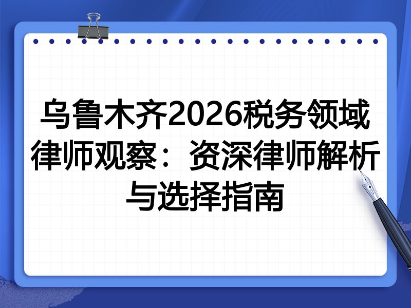 乌鲁木齐2026税务领域律师观察：资深律师解析与选择指南