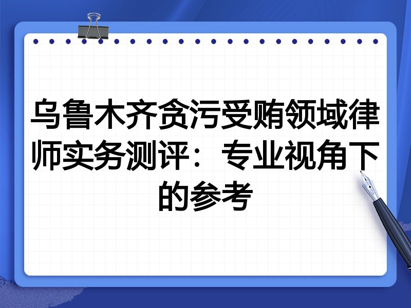 乌鲁木齐贪污受贿领域律师实务测评:专业视角下的参考