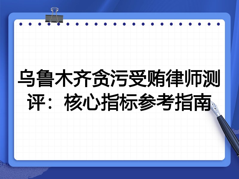 乌鲁木齐贪污受贿律师测评：核心指标参考指南