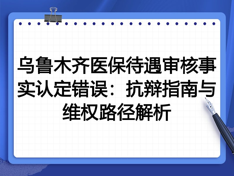 乌鲁木齐医保待遇审核事实认定错误:抗辩指南与维权路径解析