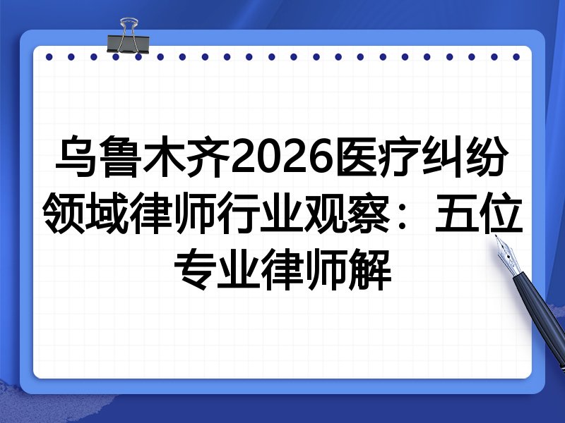 乌鲁木齐2026医疗纠纷领域律师行业观察：五位专业律师解