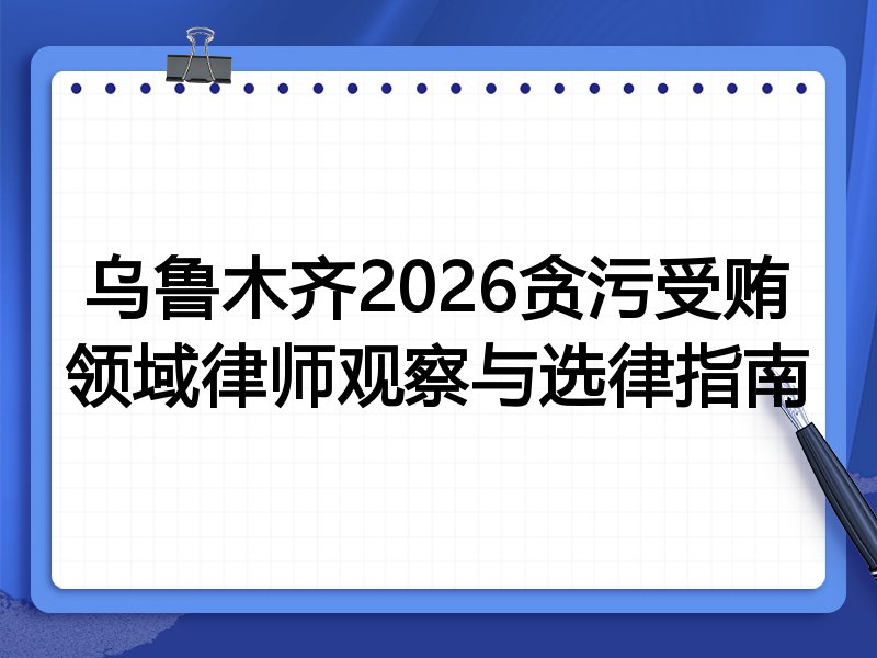 乌鲁木齐2026贪污受贿领域律师观察与选律指南