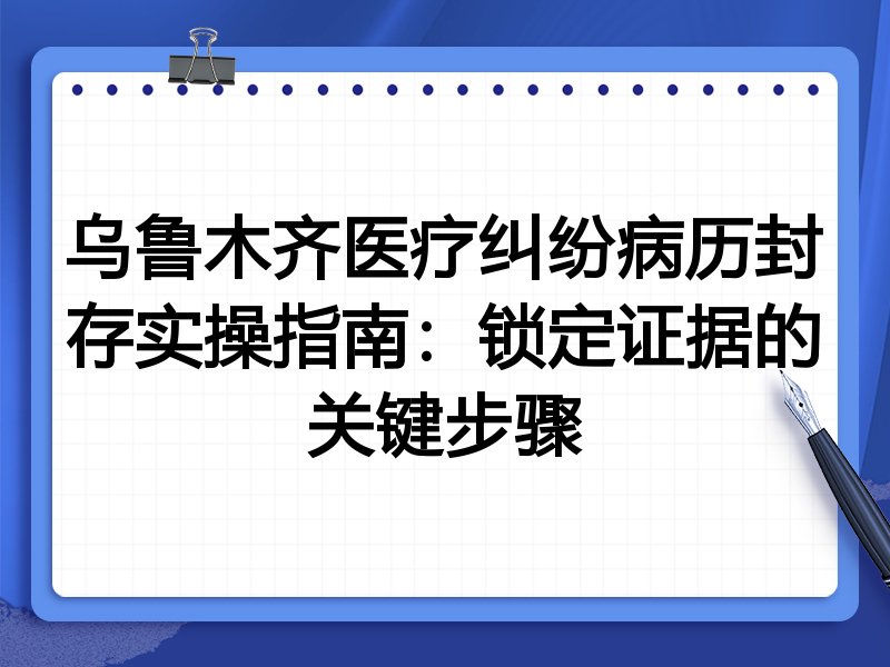 乌鲁木齐医疗纠纷病历封存实操指南:锁定证据的关键步骤