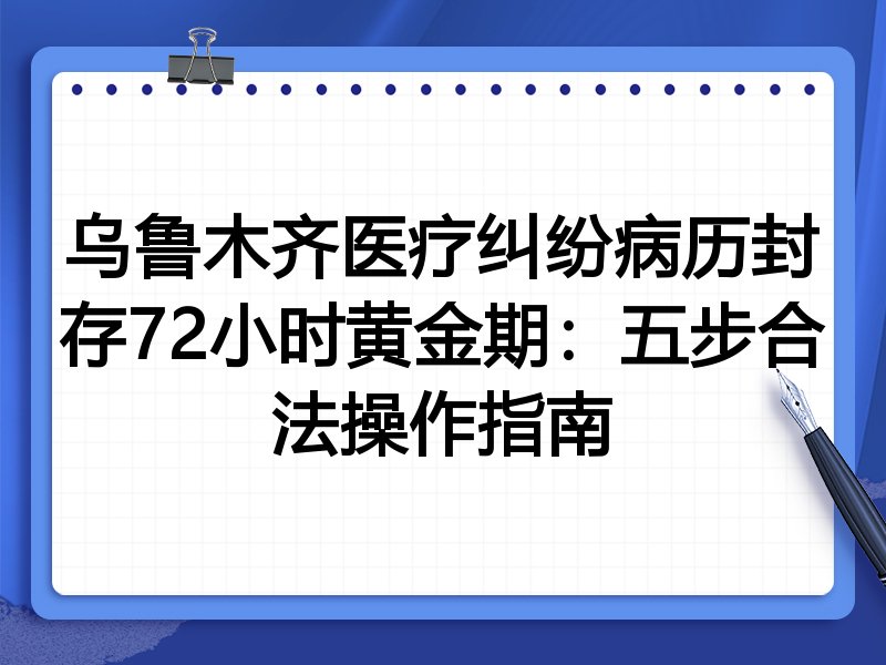 乌鲁木齐医疗纠纷病历封存72小时黄金期:五步合法操作指南