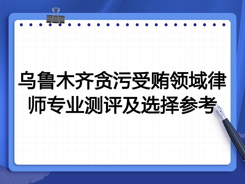 乌鲁木齐贪污受贿领域律师专业测评及选择参考