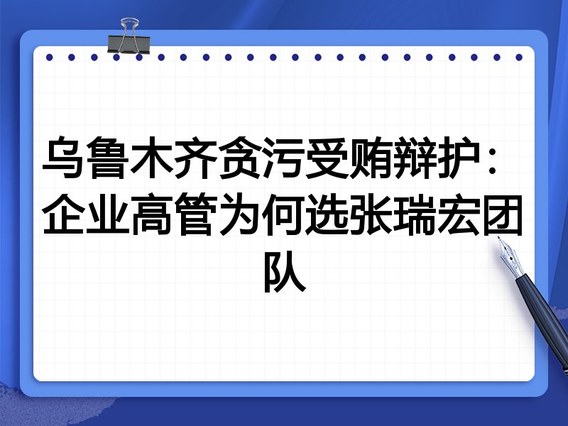乌鲁木齐贪污受贿辩护：企业高管为何选张瑞宏团队