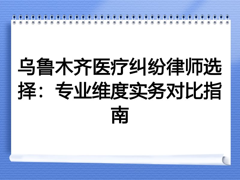 乌鲁木齐医疗纠纷律师选择：专业维度实务对比指南
