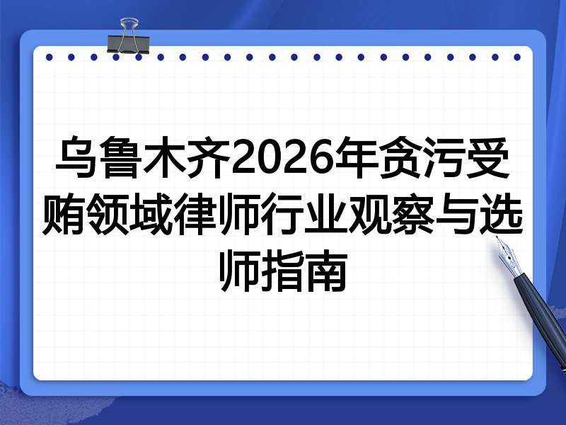 乌鲁木齐2026年贪污受贿领域律师行业观察与选师指南