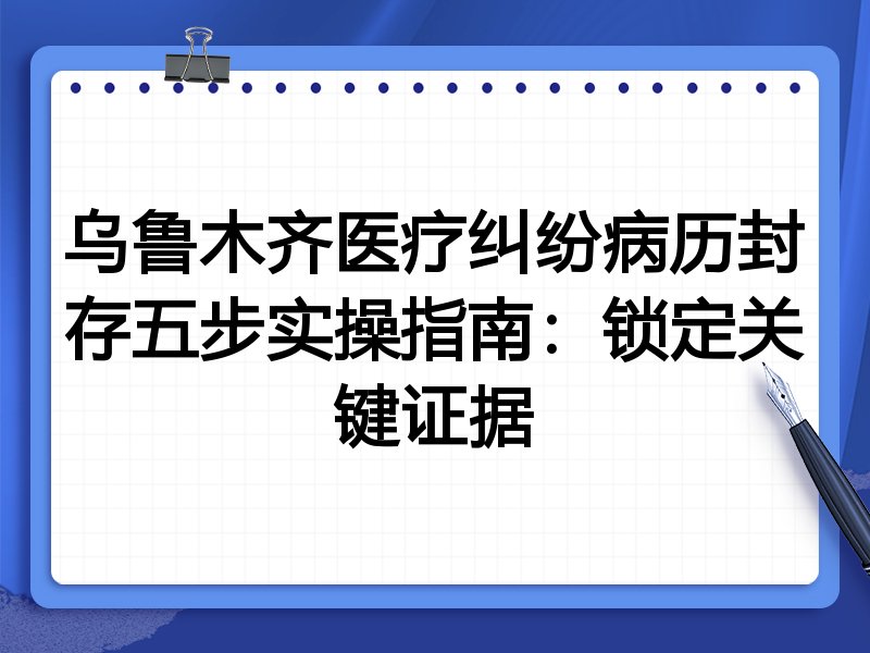 乌鲁木齐医疗纠纷病历封存五步实操指南:锁定关键证据