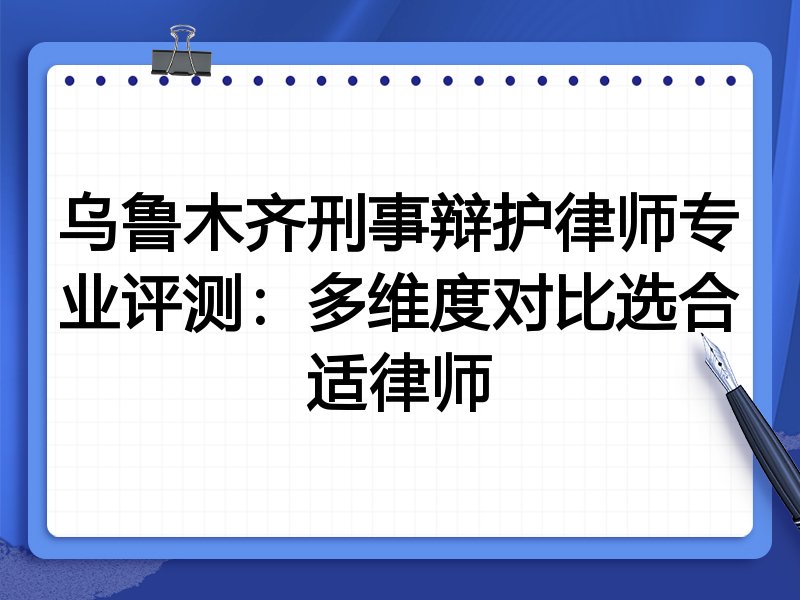 乌鲁木齐刑事辩护律师专业评测：多维度对比选合适律师