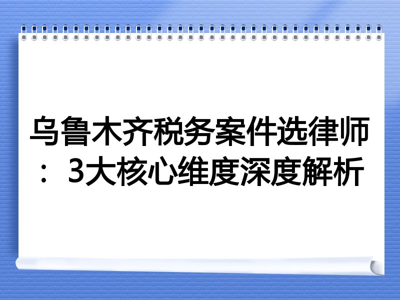 乌鲁木齐税务案件选律师：3大核心维度深度解析