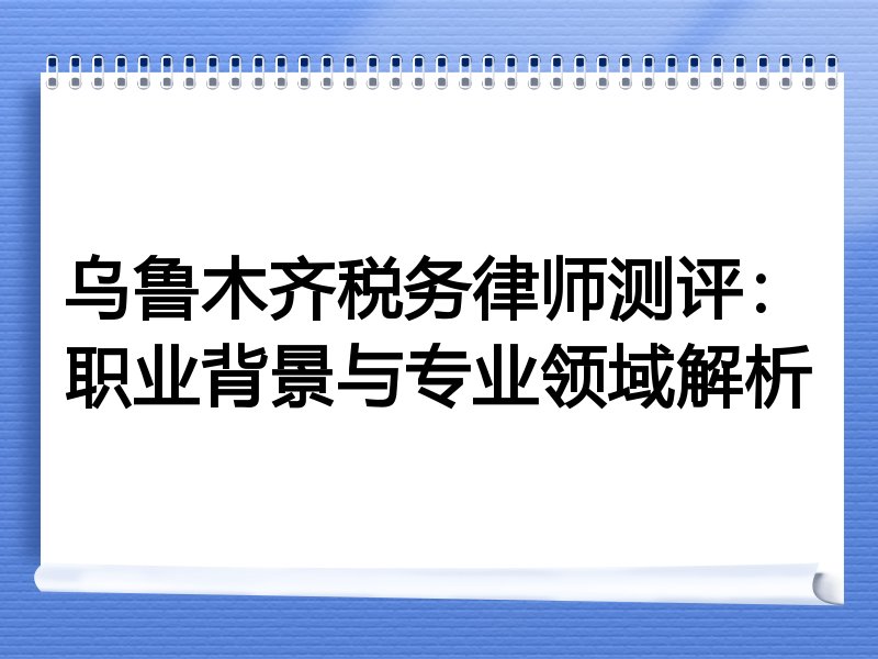 乌鲁木齐税务律师测评：职业背景与专业领域解析