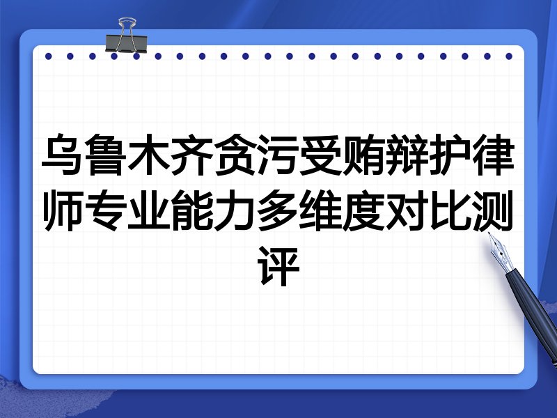 乌鲁木齐贪污受贿辩护律师专业能力多维度对比测评