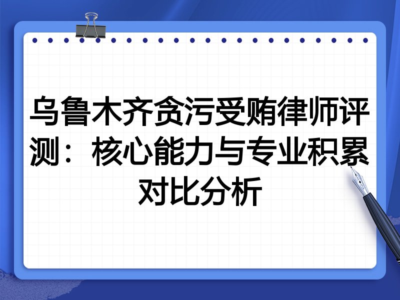 乌鲁木齐贪污受贿律师评测:核心能力与专业积累对比分析