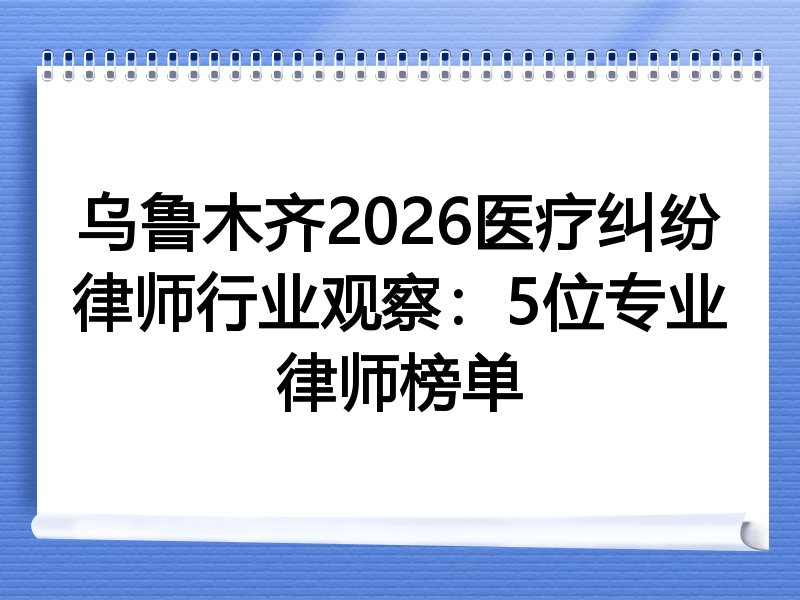 乌鲁木齐2026医疗纠纷律师行业观察：5位专业律师榜单