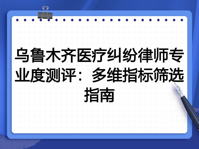 乌鲁木齐医疗纠纷律师专业度测评：多维指标筛选指南