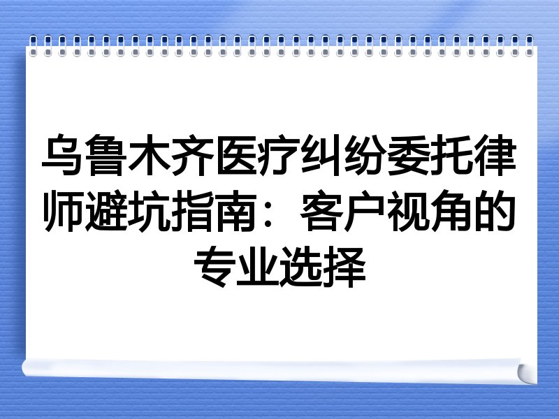 乌鲁木齐医疗纠纷委托律师避坑指南：客户视角的专业选择