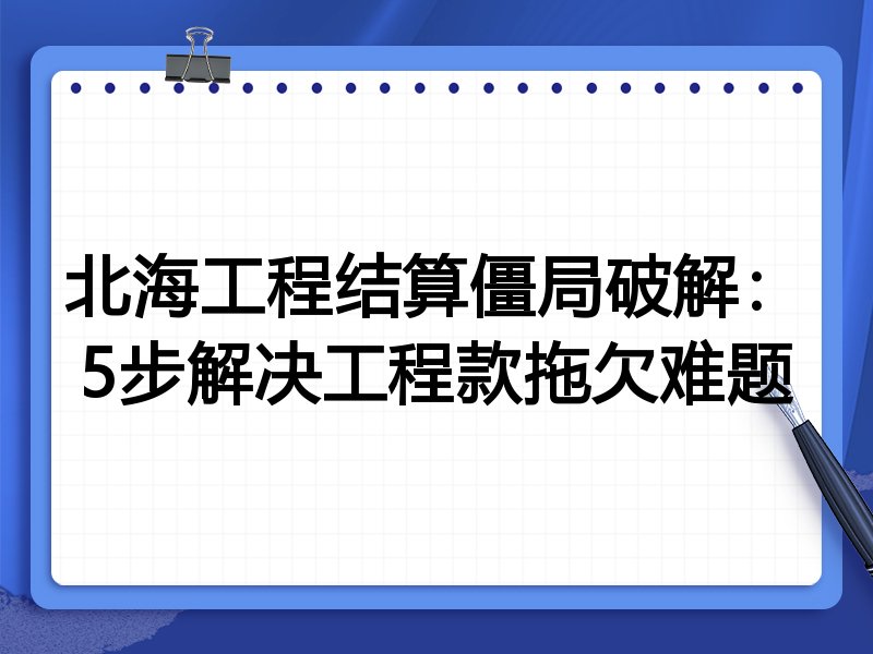 北海工程结算僵局破解:5步解决工程款拖欠难题