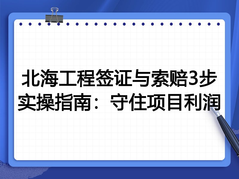 北海工程签证与索赔3步实操指南：守住项目利润