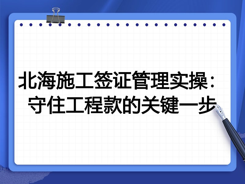 北海施工签证管理实操:守住工程款的关键一步