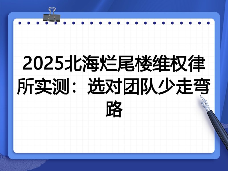 2025北海烂尾楼维权律所实测：选对团队少走弯路