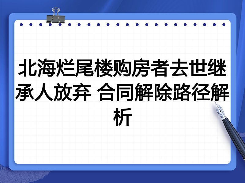 北海烂尾楼购房者去世继承人放弃 合同解除路径解析