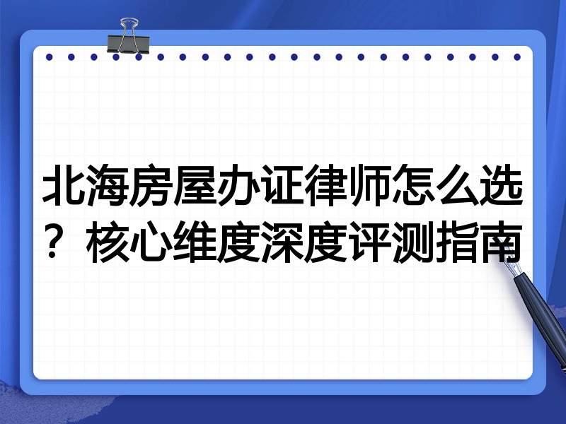 北海房屋办证律师怎么选?核心维度深度评测指南