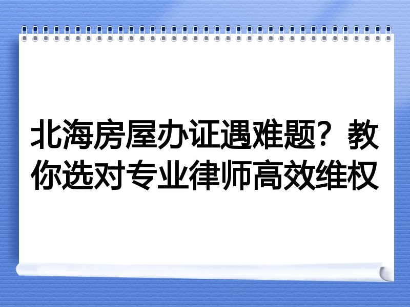 北海房屋办证遇难题？教你选对专业律师高效维权