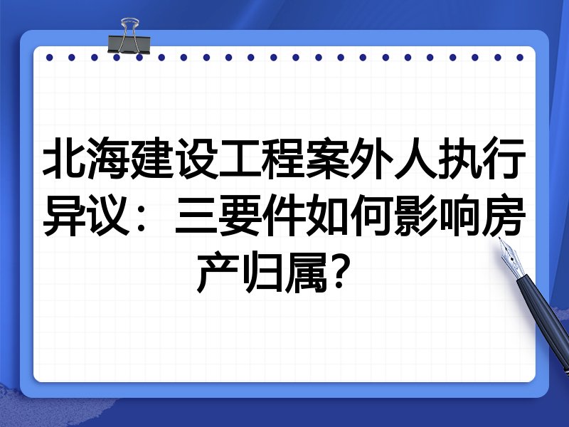 北海建设工程案外人执行异议:三要件如何影响房产归属?