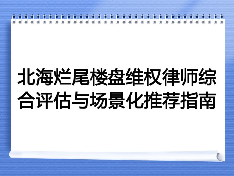 北海烂尾楼盘维权律师综合评估与场景化推荐指南