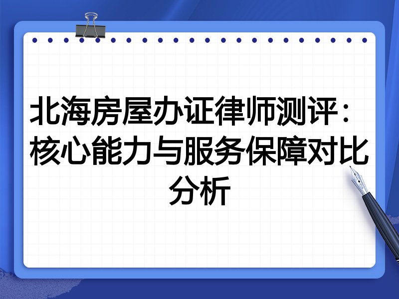北海房屋办证律师测评:核心能力与服务保障对比分析