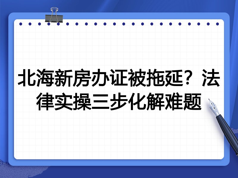 北海新房办证被拖延？法律实操三步化解难题
