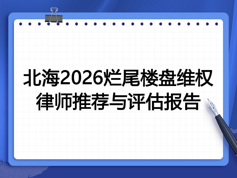北海2026烂尾楼盘维权律师推荐与评估报告