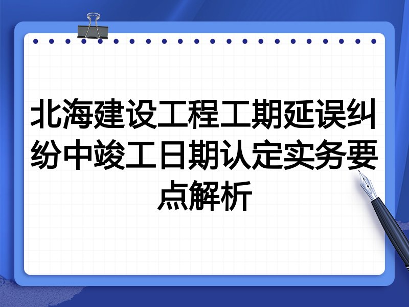 北海建设工程工期延误纠纷中竣工日期认定实务要点解析