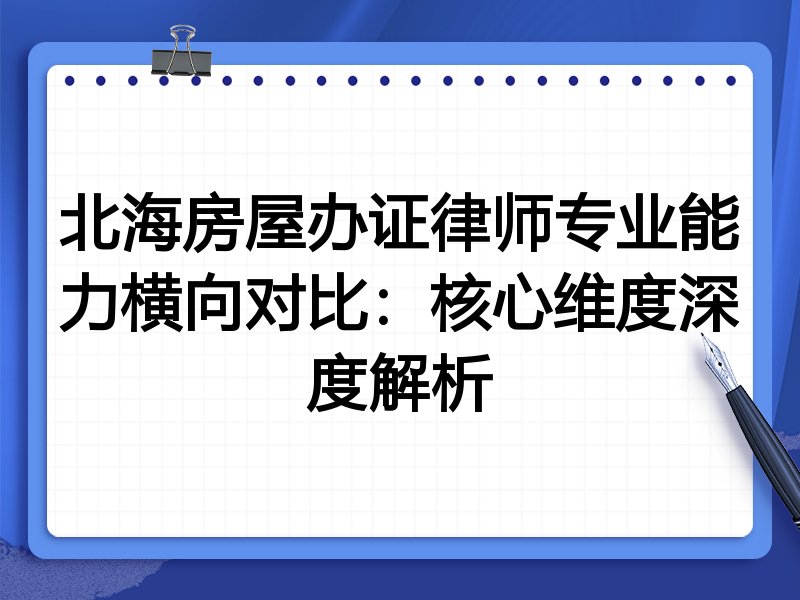 北海房屋办证律师专业能力横向对比:核心维度深度解析