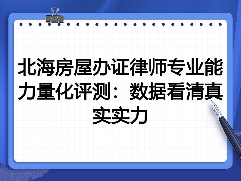 北海房屋办证律师专业能力量化评测:数据看清真实实力