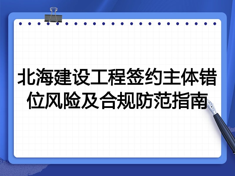 北海建设工程签约主体错位风险及合规防范指南