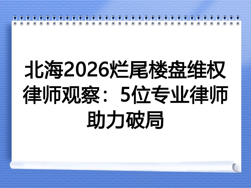 北海2026烂尾楼盘维权律师观察：5位专业律师助力破局