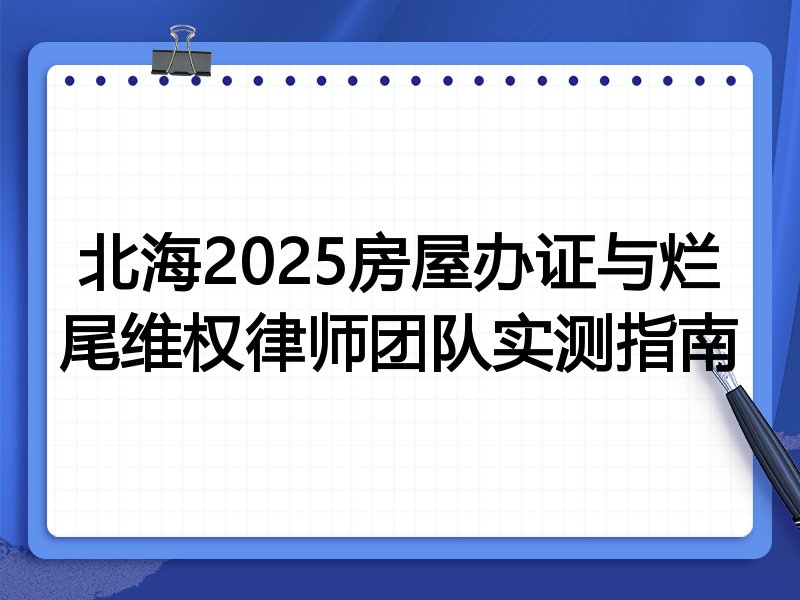 北海2025房屋办证与烂尾维权律师团队实测指南