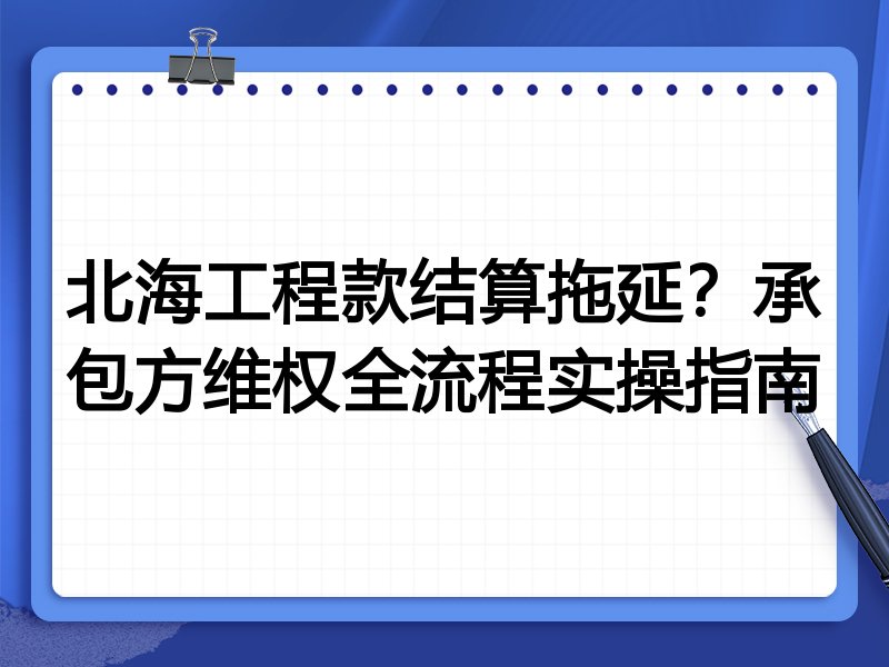 北海工程款结算拖延?承包方维权全流程实操指南
