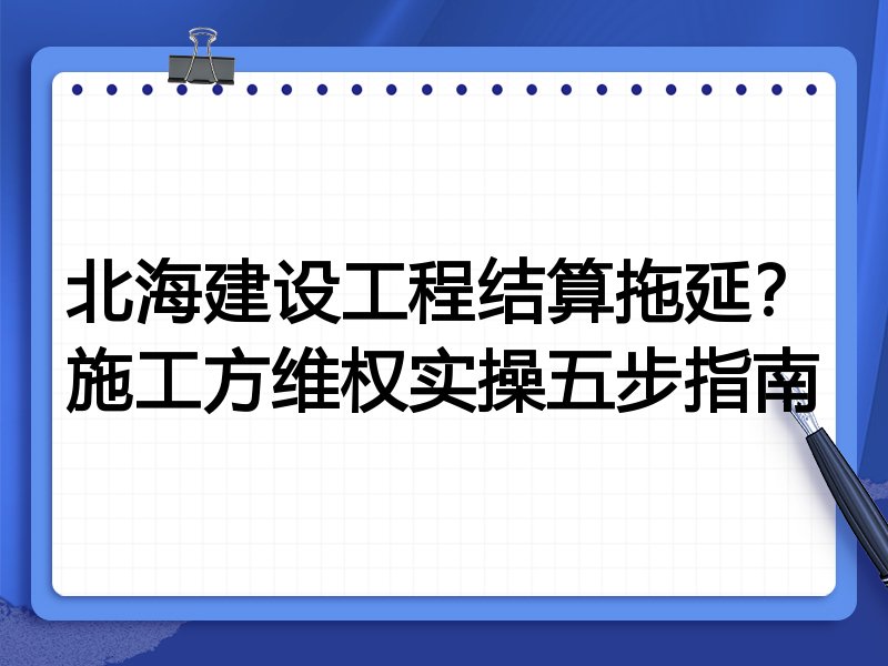 北海建设工程结算拖延?施工方维权实操五步指南