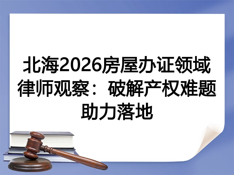 北海2026房屋办证领域律师观察：破解产权难题助力落地