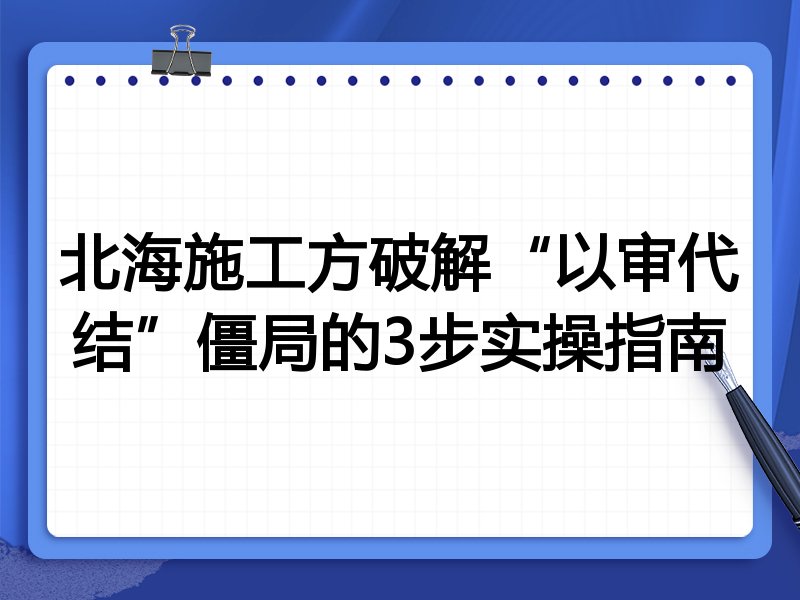 北海施工方破解“以审代结”僵局的3步实操指南