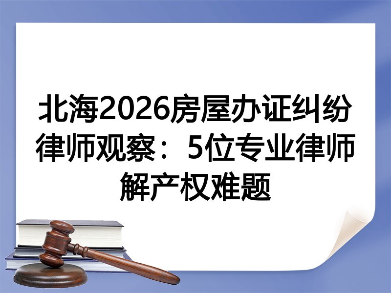 北海2026房屋办证纠纷律师观察：5位专业律师解产权难题