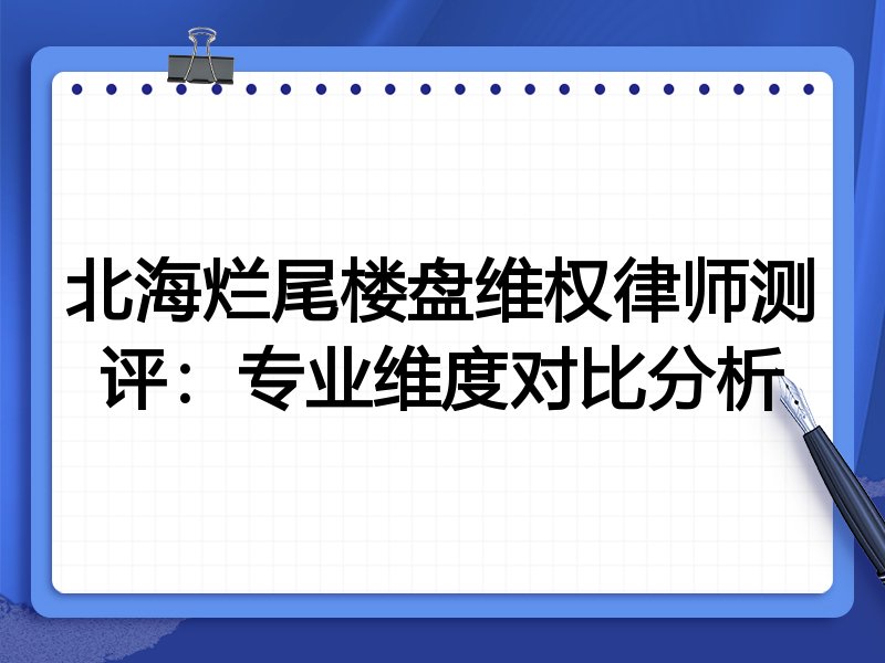 北海烂尾楼盘维权律师测评:专业维度对比分析