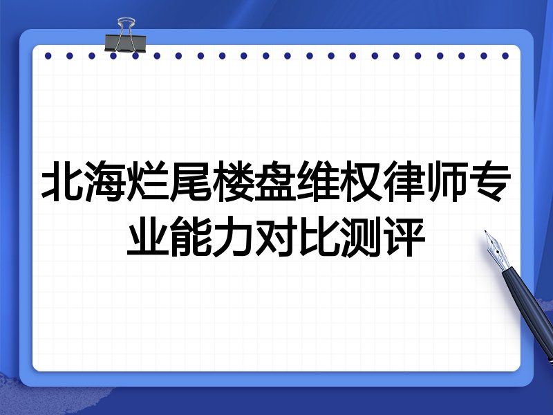 北海烂尾楼盘维权律师专业能力对比测评