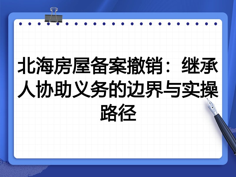 北海房屋备案撤销:继承人协助义务的边界与实操路径